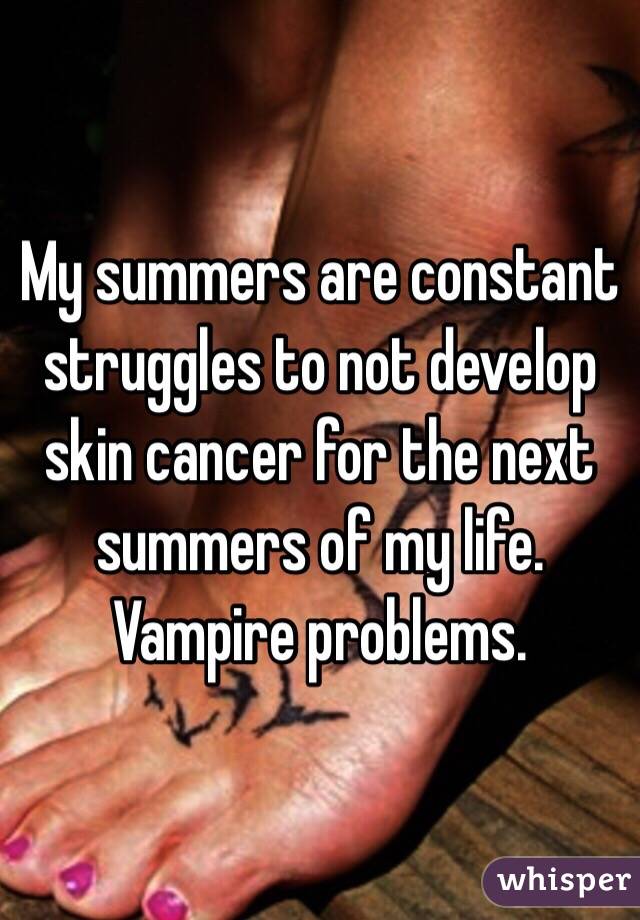 My summers are constant struggles to not develop skin cancer for the next summers of my life. Vampire problems. 