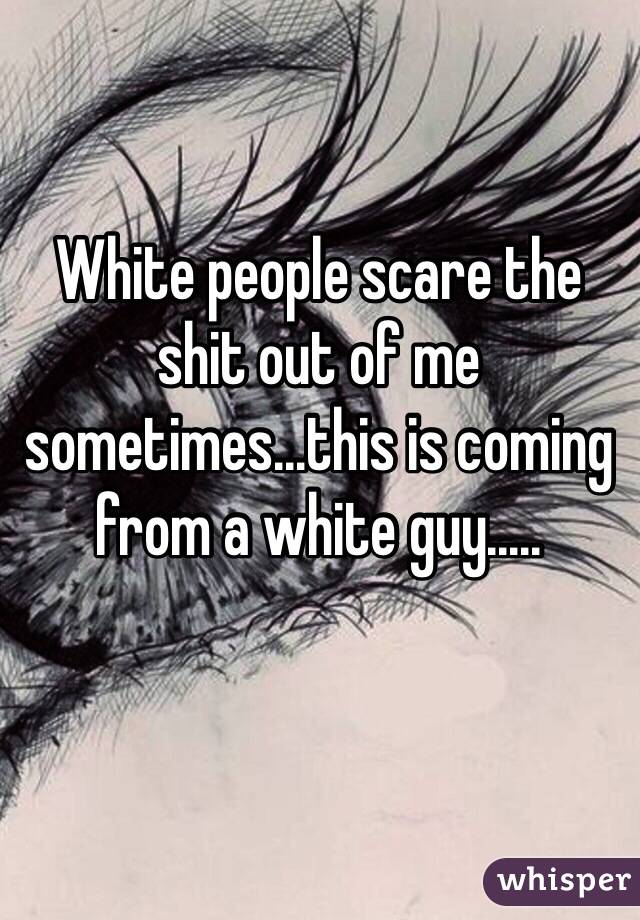 White people scare the shit out of me sometimes...this is coming from a white guy.....