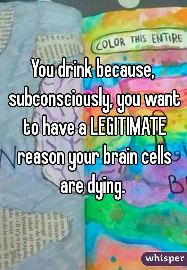 You drink because, subconsciously, you want to have a LEGITIMATE reason your brain cells are dying. 