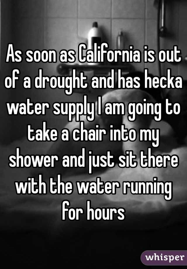 As soon as California is out of a drought and has hecka water supply I am going to take a chair into my shower and just sit there with the water running for hours 