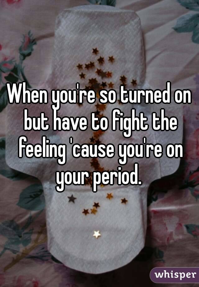 When you're so turned on but have to fight the feeling 'cause you're on your period. 