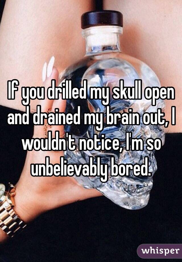 If you drilled my skull open and drained my brain out, I wouldn't notice, I'm so unbelievably bored.