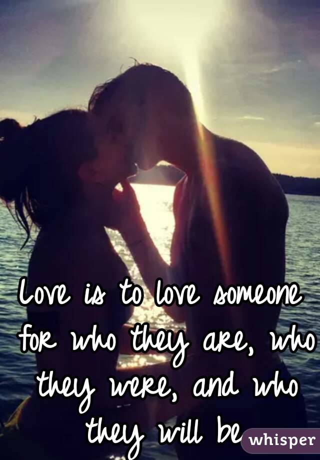 Love is to love someone for who they are, who they were, and who they will be.