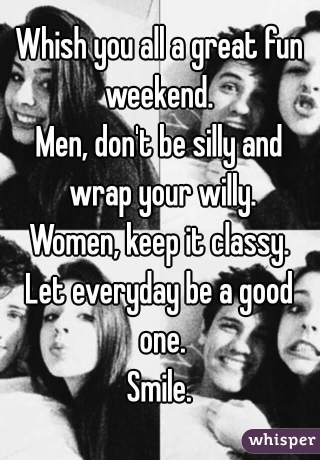 Whish you all a great fun weekend. 
Men, don't be silly and wrap your willy.
Women, keep it classy.
Let everyday be a good one.
Smile.