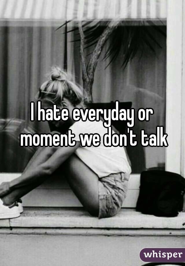 I hate everyday or moment we don't talk