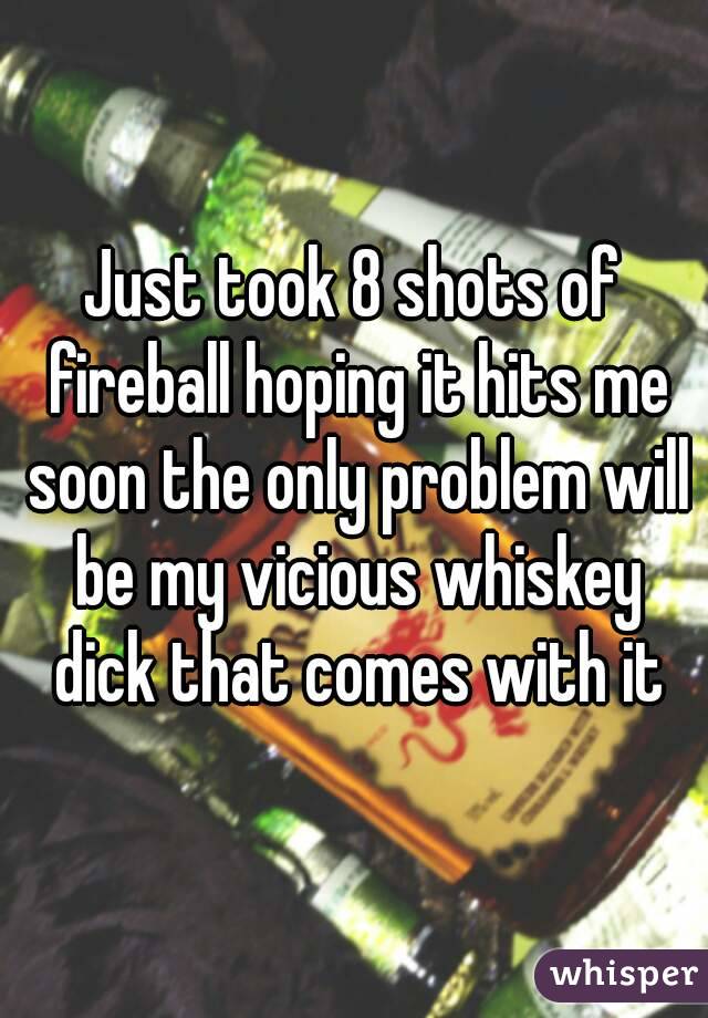 Just took 8 shots of fireball hoping it hits me soon the only problem will be my vicious whiskey dick that comes with it