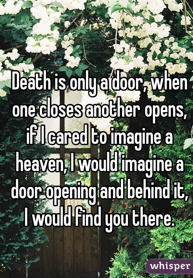 Death is only a door, when one closes another opens, if I cared to imagine a heaven, I would imagine a door opening and behind it, I would find you there.