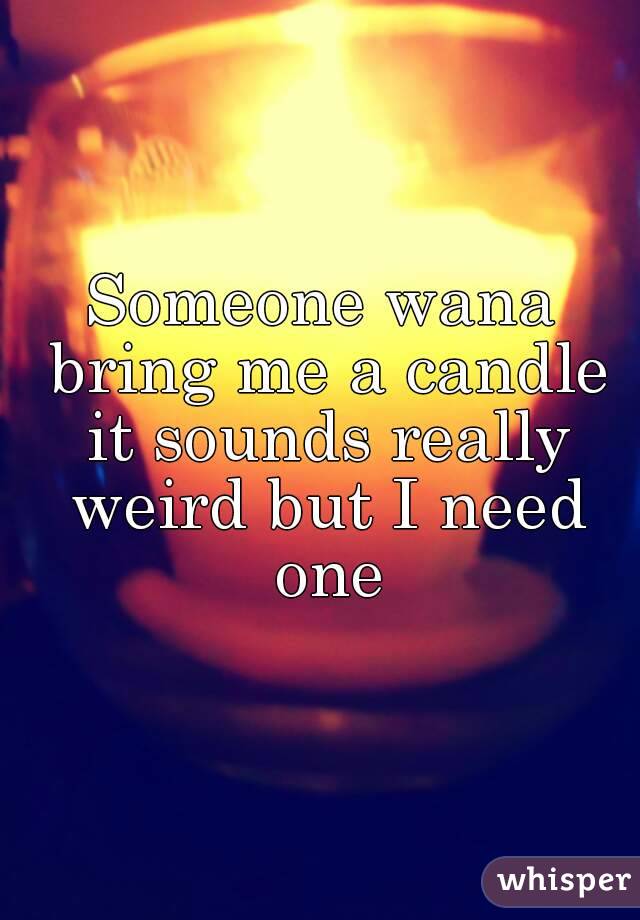 Someone wana bring me a candle it sounds really weird but I need one