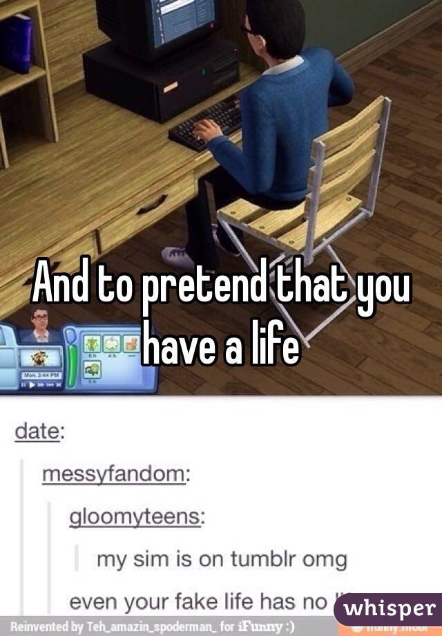 And to pretend that you have a life
