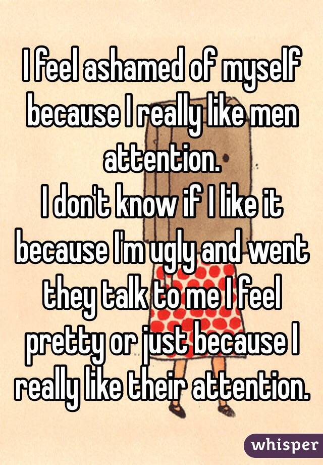 I feel ashamed of myself because I really like men attention. 
I don't know if I like it because I'm ugly and went they talk to me I feel pretty or just because I really like their attention. 