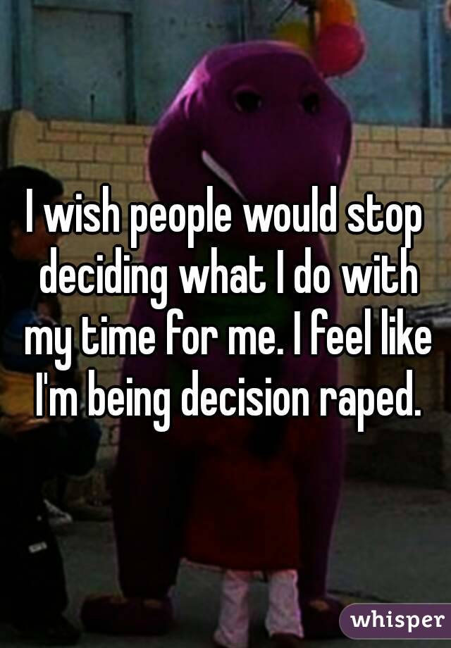 I wish people would stop deciding what I do with my time for me. I feel like I'm being decision raped.