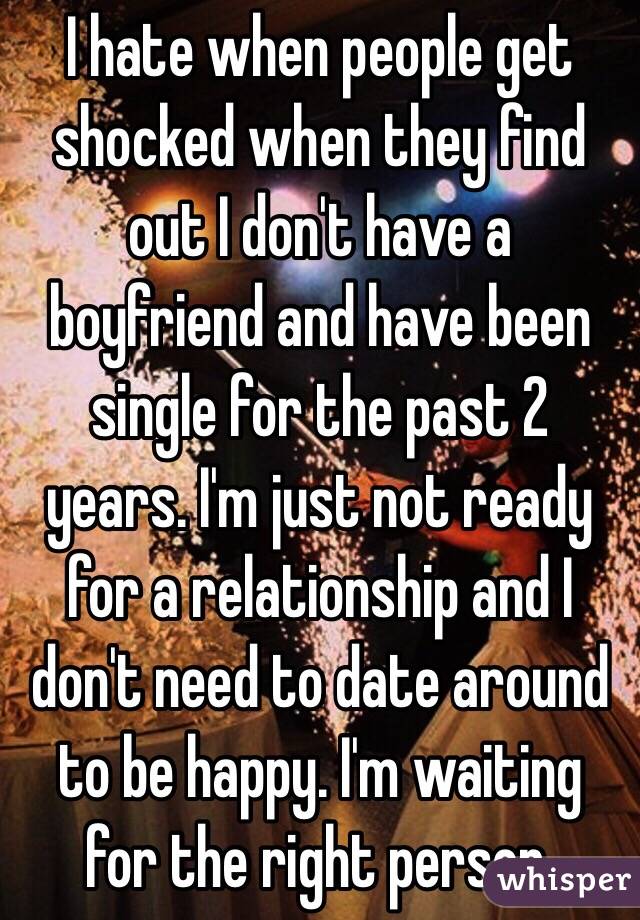 I hate when people get shocked when they find out I don't have a boyfriend and have been single for the past 2 years. I'm just not ready for a relationship and I don't need to date around to be happy. I'm waiting for the right person.