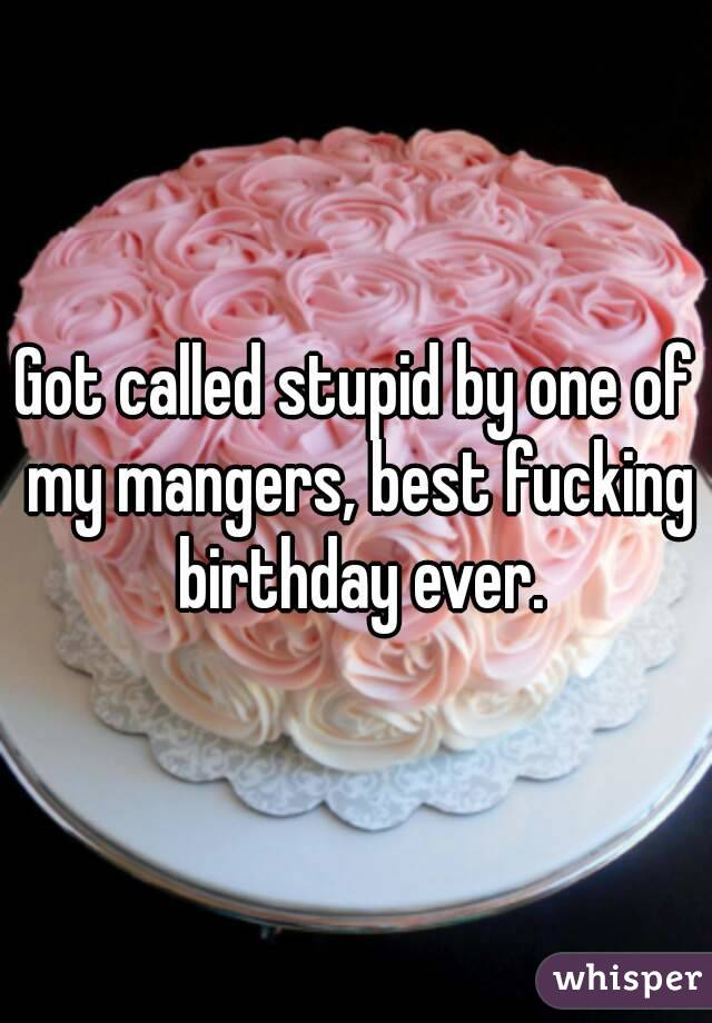 Got called stupid by one of my mangers, best fucking birthday ever.