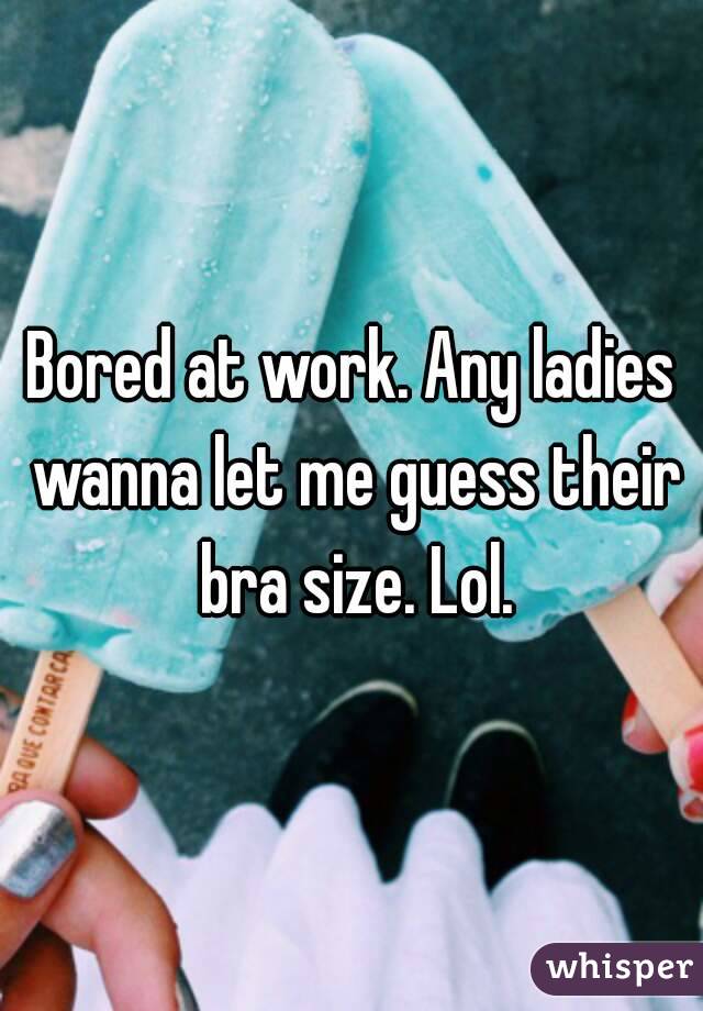 Bored at work. Any ladies wanna let me guess their bra size. Lol.