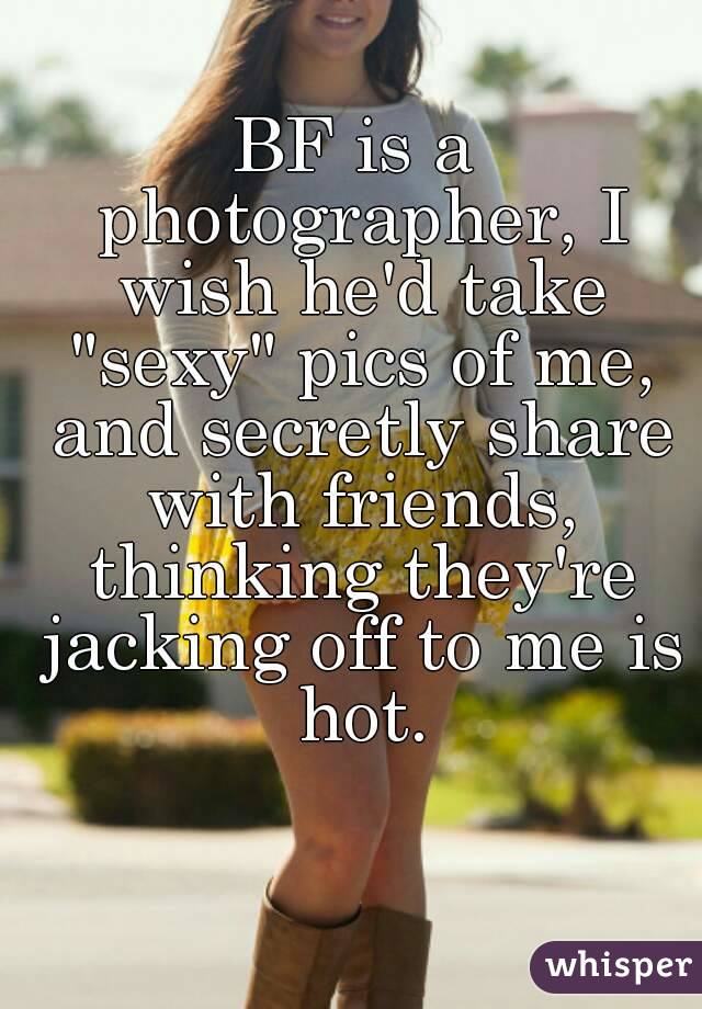 BF is a photographer, I wish he'd take "sexy" pics of me, and secretly share with friends, thinking they're jacking off to me is hot.
