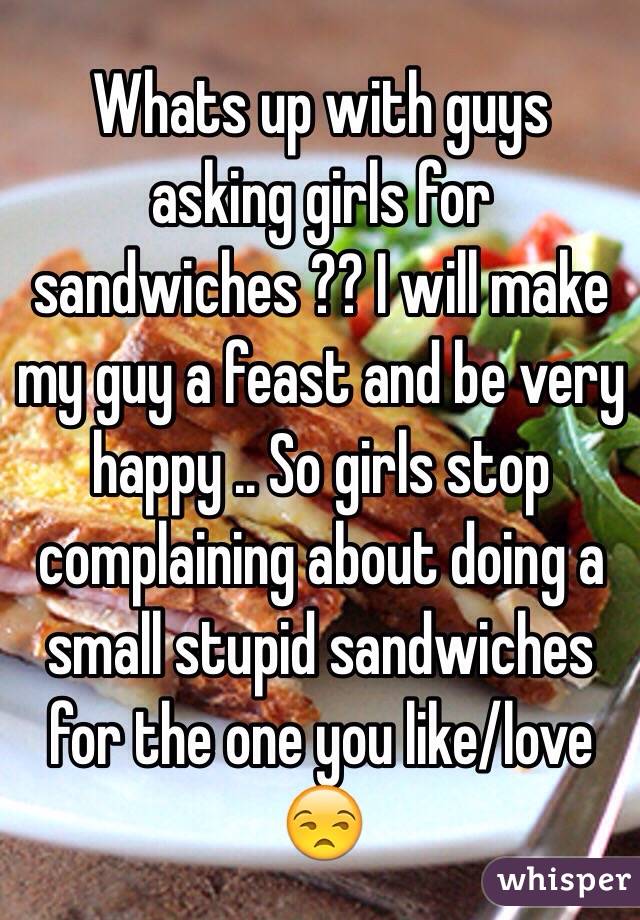 Whats up with guys asking girls for sandwiches ?? I will make my guy a feast and be very happy .. So girls stop complaining about doing a small stupid sandwiches for the one you like/love 😒