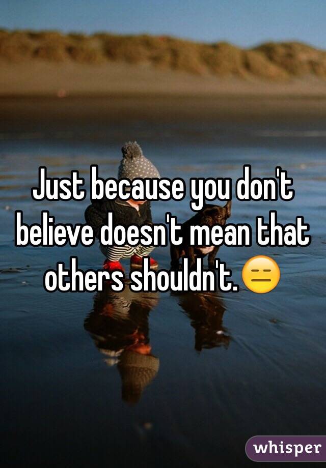 Just because you don't believe doesn't mean that others shouldn't.😑
