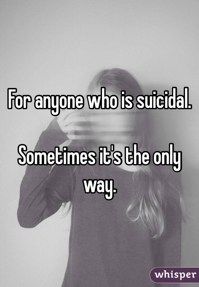 For anyone who is suicidal.

Sometimes it's the only way. 