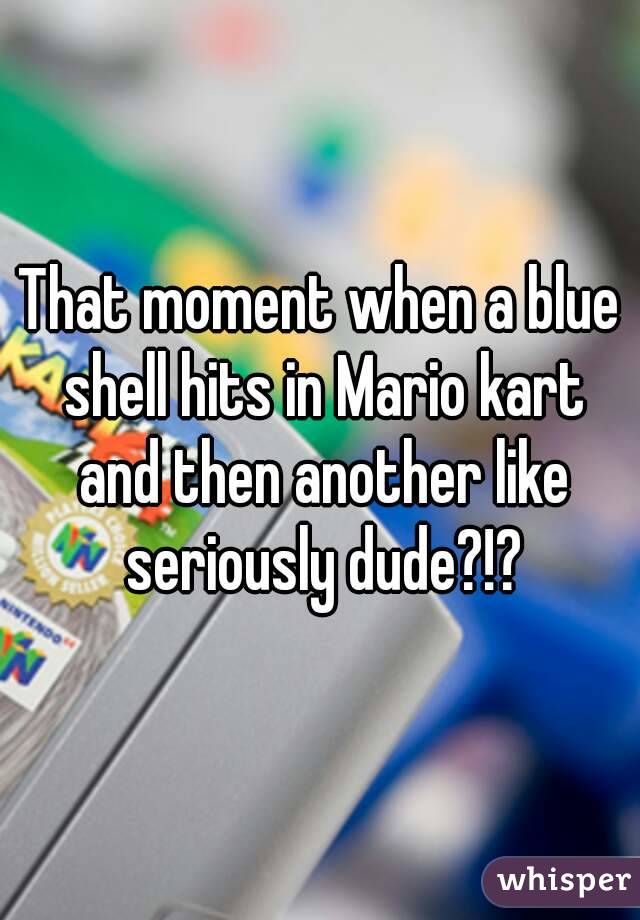 That moment when a blue shell hits in Mario kart and then another like seriously dude?!?