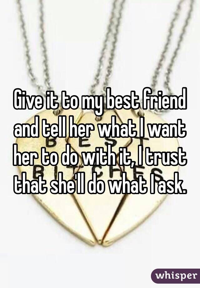 Give it to my best friend and tell her what I want her to do with it, I trust that she'll do what I ask.