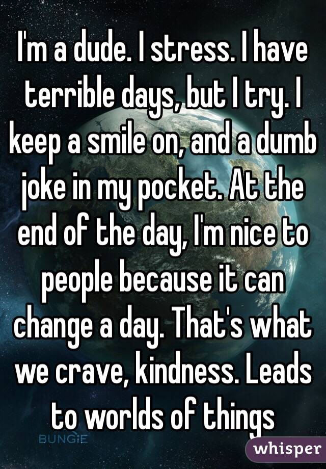 I'm a dude. I stress. I have terrible days, but I try. I keep a smile on, and a dumb joke in my pocket. At the end of the day, I'm nice to people because it can change a day. That's what we crave, kindness. Leads to worlds of things