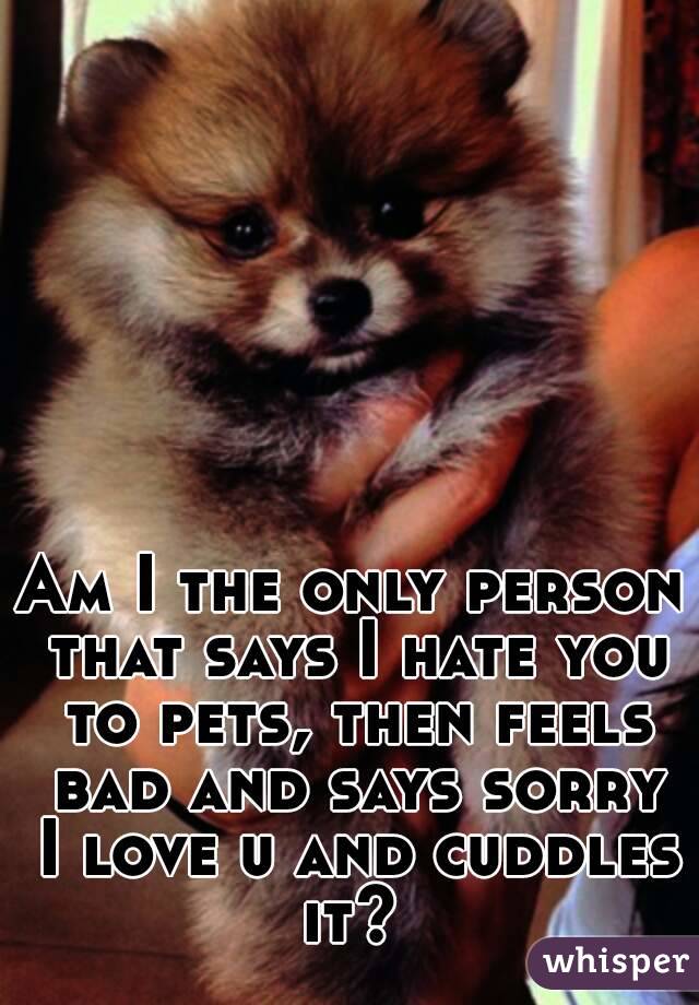 Am I the only person that says I hate you to pets, then feels bad and says sorry I love u and cuddles it? 