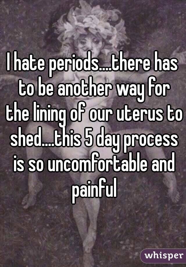 I hate periods....there has to be another way for the lining of our uterus to shed....this 5 day process is so uncomfortable and painful