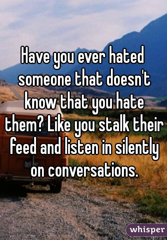 Have you ever hated someone that doesn't know that you hate them? Like you stalk their feed and listen in silently on conversations.