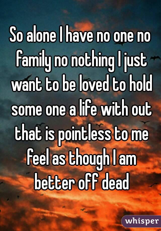 So alone I have no one no family no nothing I just want to be loved to hold some one a life with out that is pointless to me feel as though I am better off dead