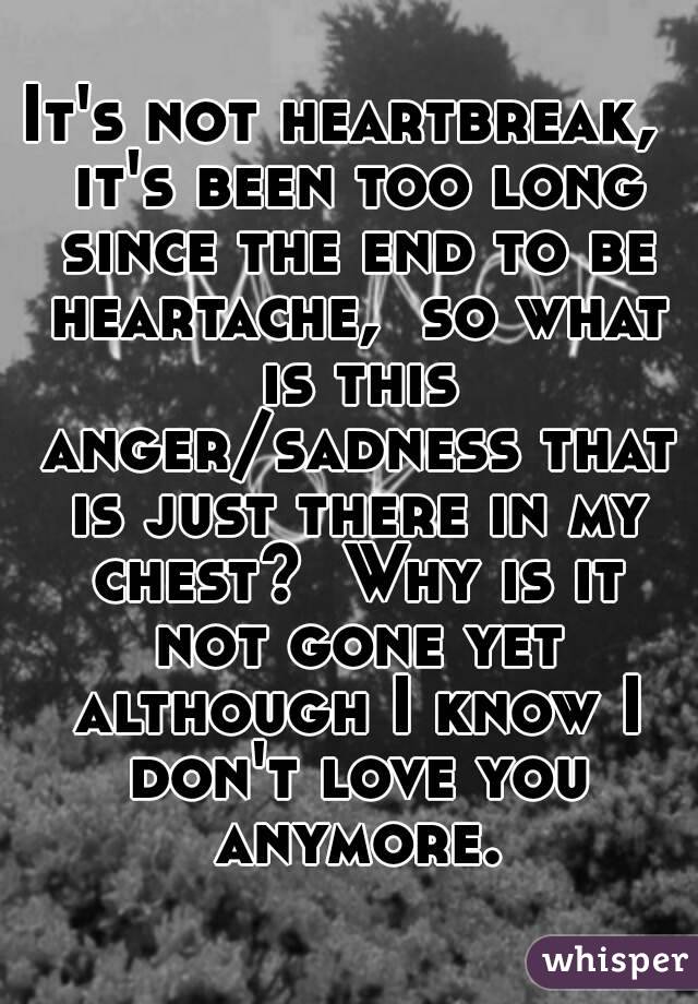 It's not heartbreak,  it's been too long since the end to be heartache,  so what is this anger/sadness that is just there in my chest?  Why is it not gone yet although I know I don't love you anymore.