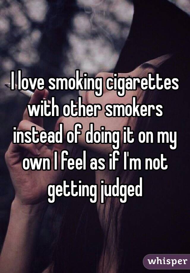 I love smoking cigarettes with other smokers instead of doing it on my own I feel as if I'm not getting judged 