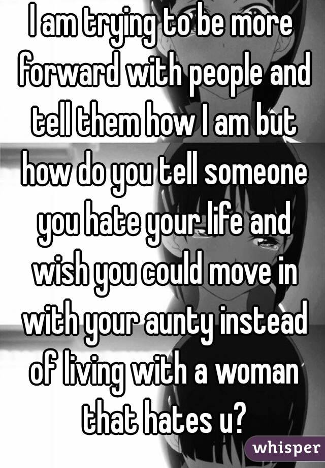 I am trying to be more forward with people and tell them how I am but how do you tell someone you hate your life and wish you could move in with your aunty instead of living with a woman that hates u?