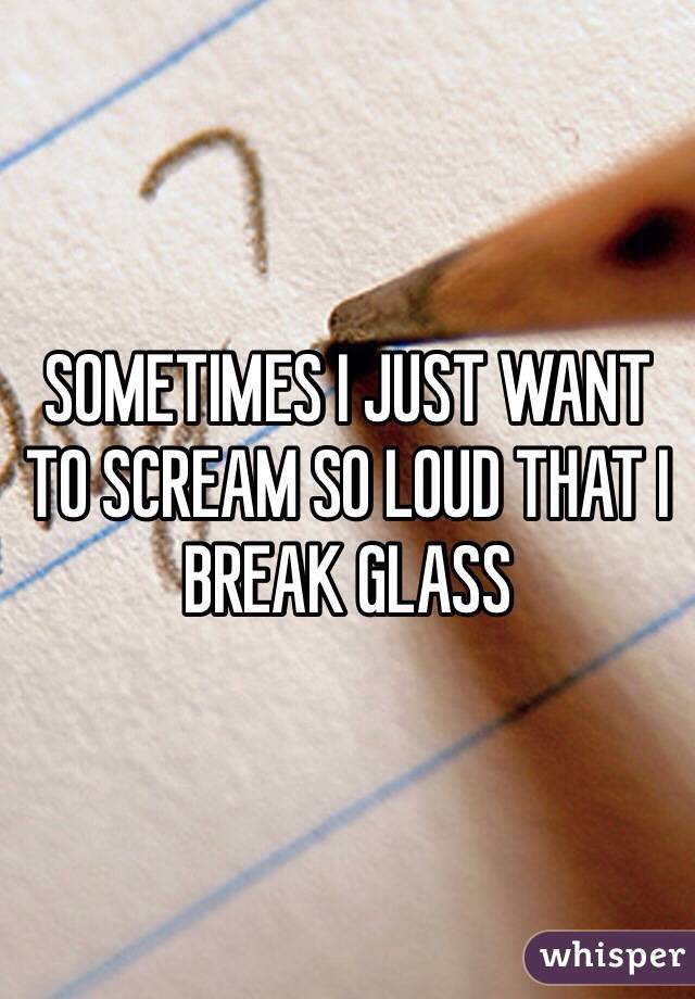 SOMETIMES I JUST WANT TO SCREAM SO LOUD THAT I BREAK GLASS