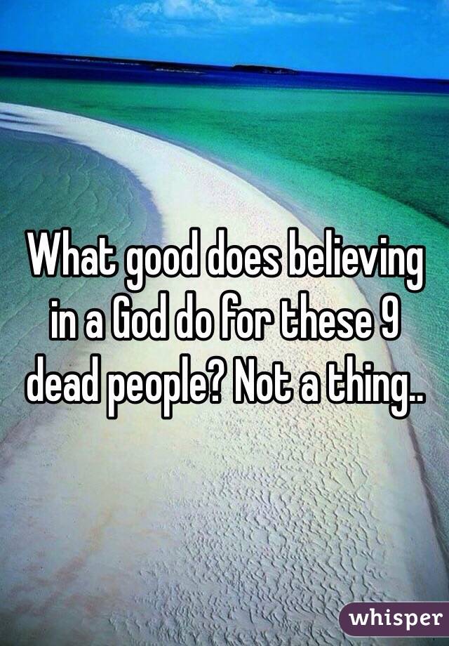 What good does believing in a God do for these 9 dead people? Not a thing..