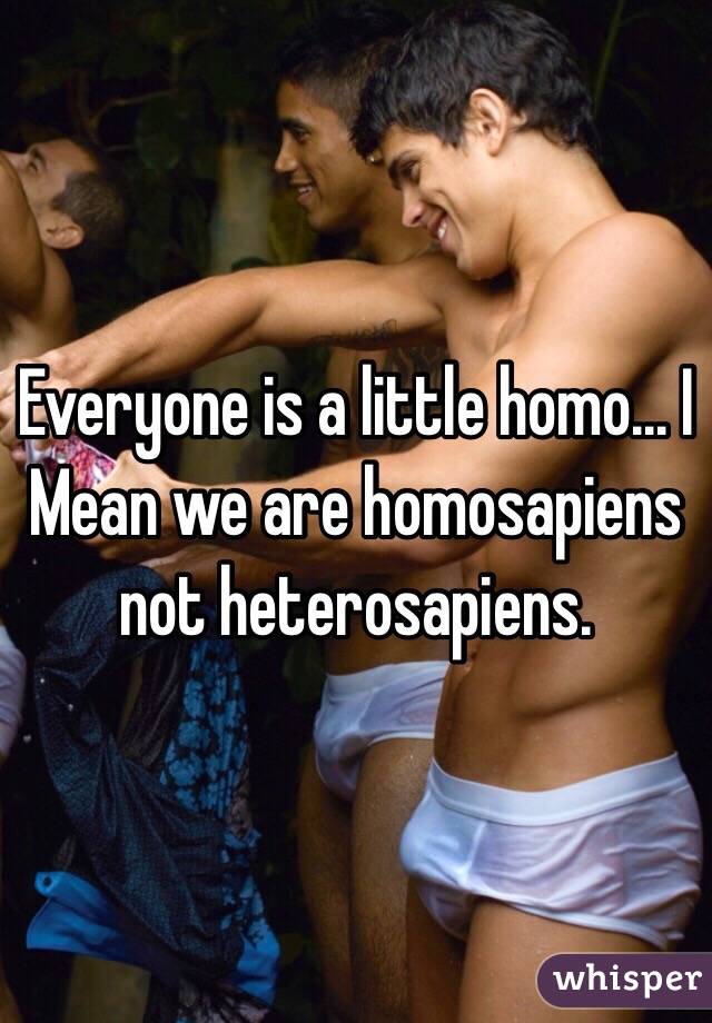 Everyone is a little homo... I
Mean we are homosapiens not heterosapiens. 