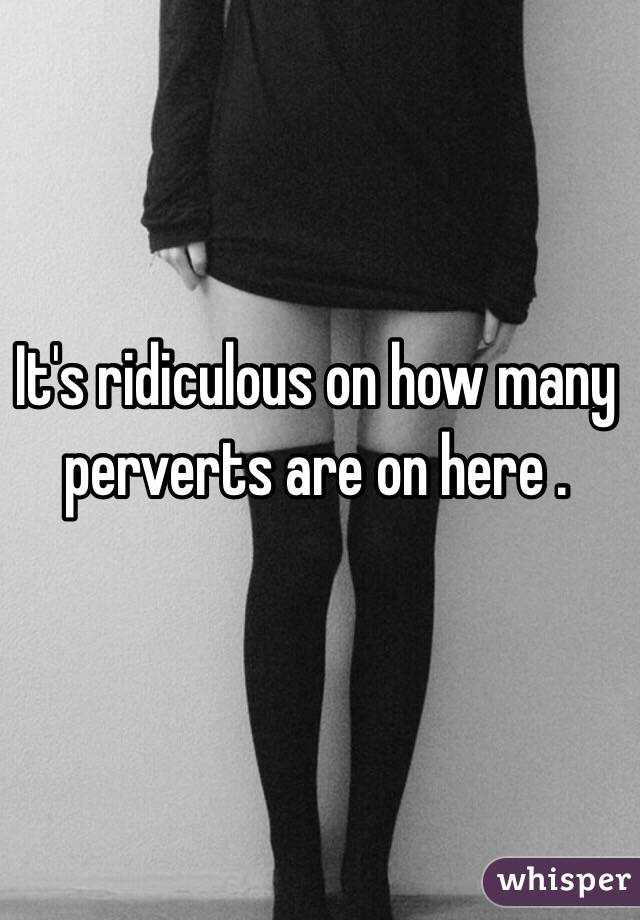 It's ridiculous on how many perverts are on here .