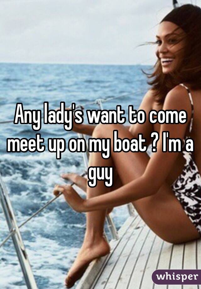 Any lady's want to come meet up on my boat ? I'm a guy 