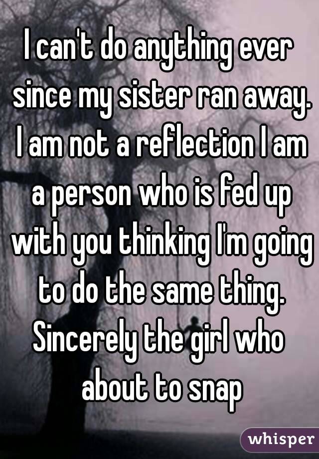 I can't do anything ever since my sister ran away. I am not a reflection I am a person who is fed up with you thinking I'm going to do the same thing.
Sincerely the girl who about to snap