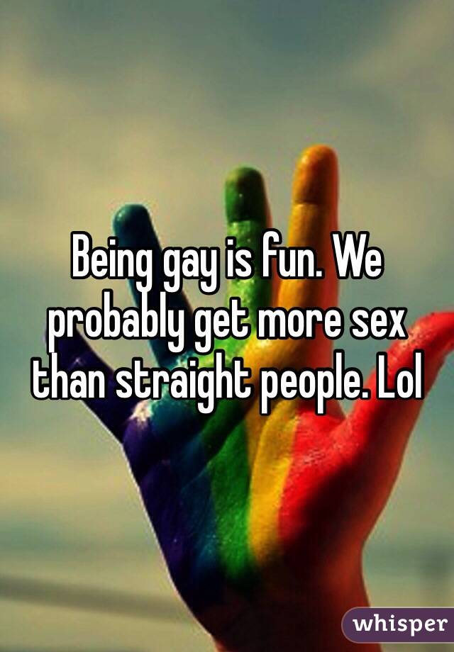 Being gay is fun. We probably get more sex than straight people. Lol 