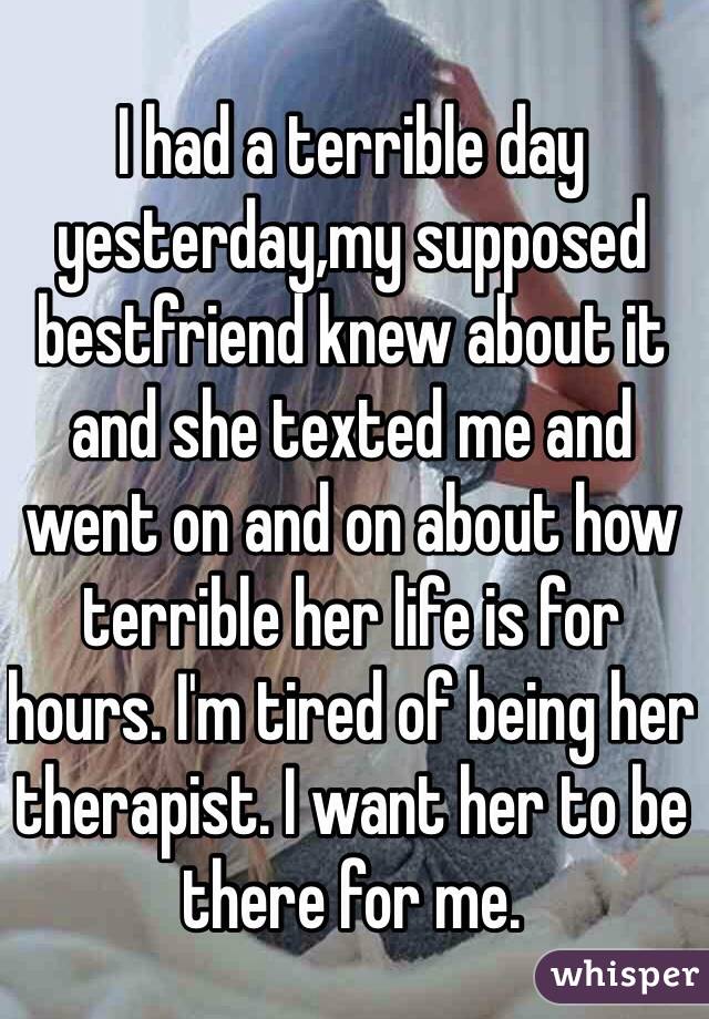 I had a terrible day yesterday,my supposed bestfriend knew about it and she texted me and went on and on about how terrible her life is for hours. I'm tired of being her therapist. I want her to be there for me.