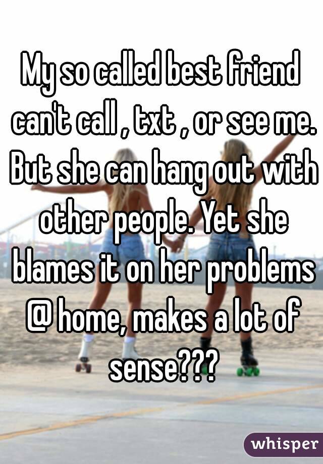 My so called best friend can't call , txt , or see me. But she can hang out with other people. Yet she blames it on her problems @ home, makes a lot of sense???