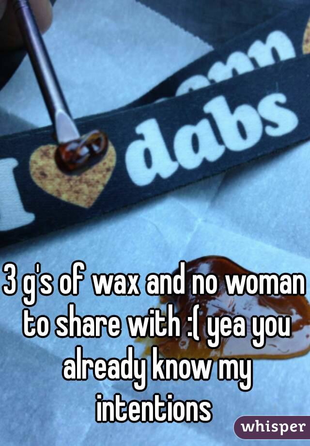 3 g's of wax and no woman to share with :( yea you already know my intentions 