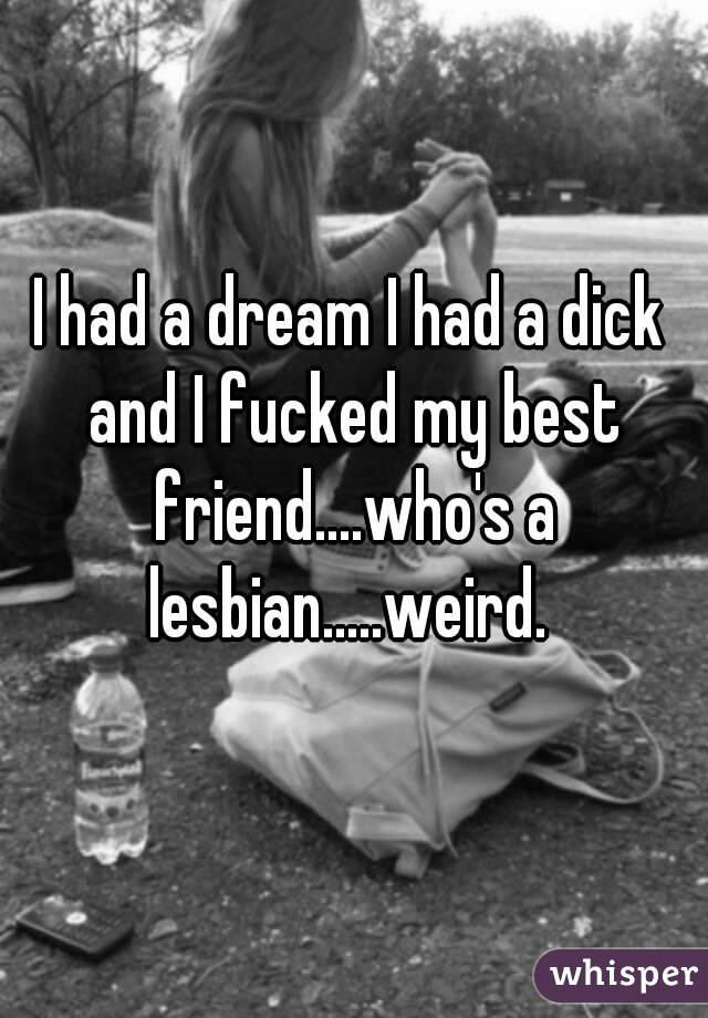 I had a dream I had a dick and I fucked my best friend....who's a lesbian.....weird. 