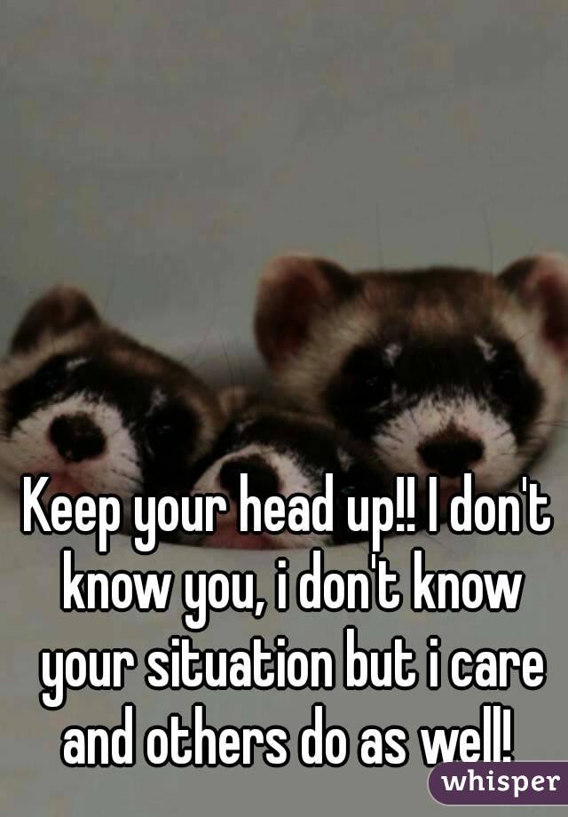 Keep your head up!! I don't know you, i don't know your situation but i care and others do as well! 