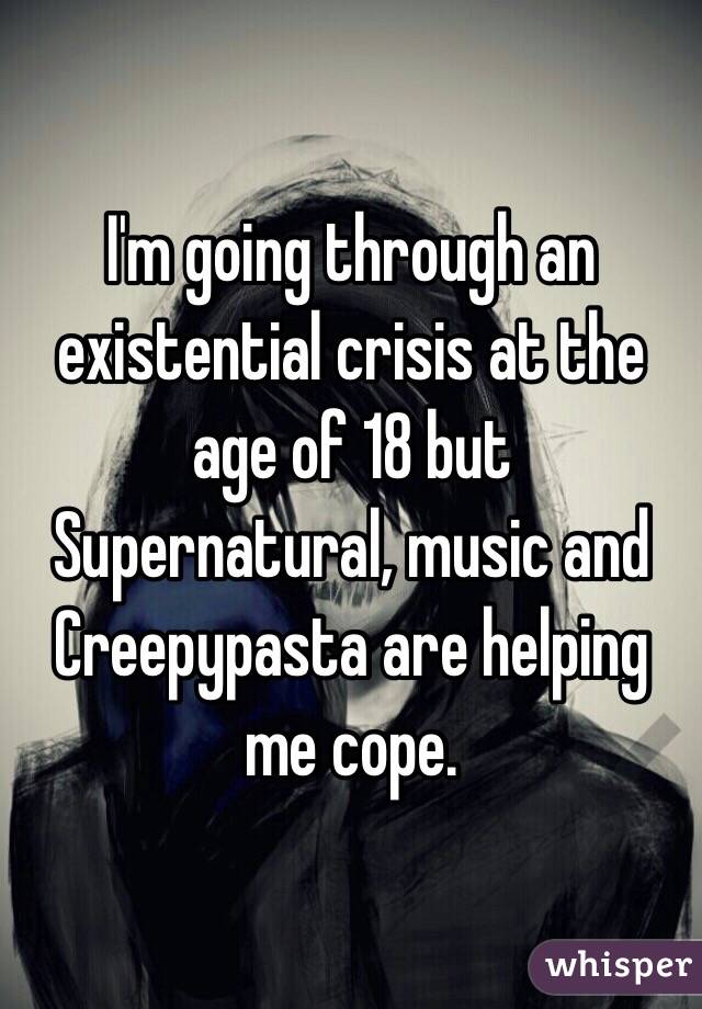 I'm going through an existential crisis at the age of 18 but Supernatural, music and Creepypasta are helping me cope.  