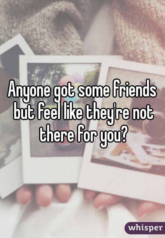 Anyone got some friends but feel like they're not there for you?