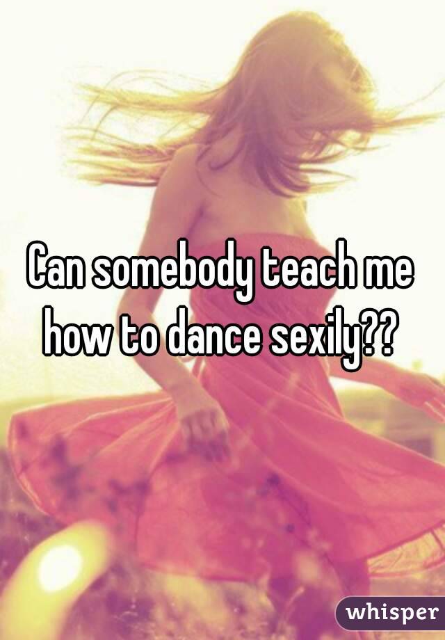 Can somebody teach me how to dance sexily?? 