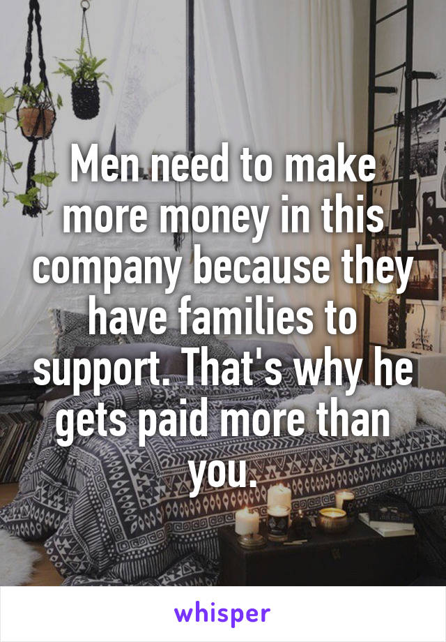 Men need to make more money in this company because they have families to support. That's why he gets paid more than you.