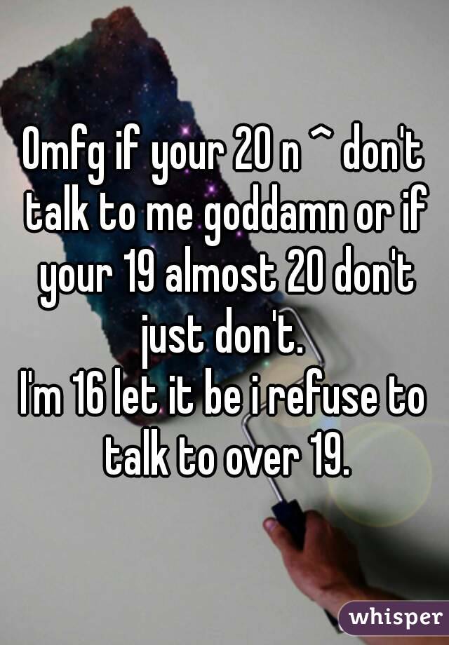 Omfg if your 20 n ^ don't talk to me goddamn or if your 19 almost 20 don't just don't. 
I'm 16 let it be i refuse to talk to over 19.