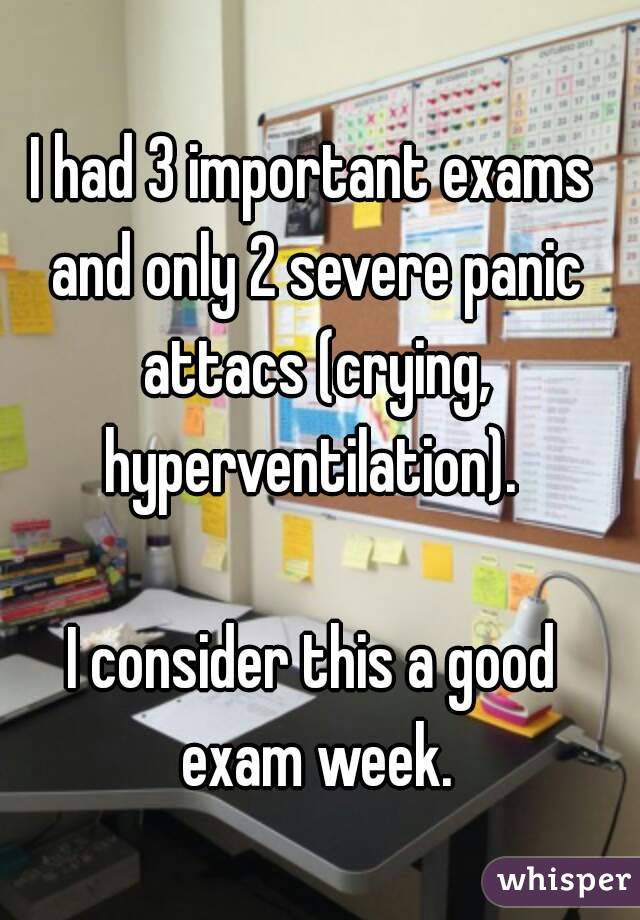 I had 3 important exams and only 2 severe panic attacs (crying, hyperventilation). 

I consider this a good exam week.